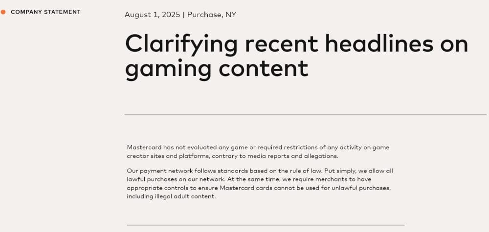 Mastercard releases statement clarifying headlines on gaming content. "Mastercard has not evaluated any game or required restrictions of any activity on game creator sites and platforms, contrary to media reports and allegations. Our payment network follows standards based on the rule of law. Put simply, we allow all lawful purchases on our network. At the same time, we require merchants to have appropriate controls to ensure Mastercard cards cannot be used for unlawful purchases, including illegal adult content."