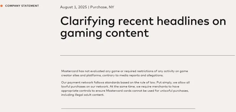 Mastercard releases statement clarifying headlines on gaming content. "Mastercard has not evaluated any game or required restrictions of any activity on game creator sites and platforms, contrary to media reports and allegations. Our payment network follows standards based on the rule of law. Put simply, we allow all lawful purchases on our network. At the same time, we require merchants to have appropriate controls to ensure Mastercard cards cannot be used for unlawful purchases, including illegal adult content."